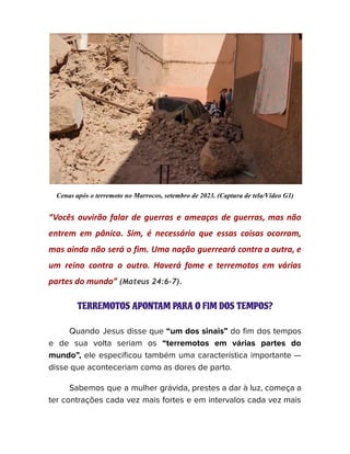 Cenas após o terremoto no Marrocos, setembro de 2023. (Captura de tela/Vídeo G1)
“Vocês ouvirão falar de guerras e ameaças de guerras, mas não
entrem em pânico. Sim, é necessário que essas coisas ocorram,
mas ainda não será o fim. Uma nação guerreará contra a outra, e
um reino contra o outro. Haverá fome e terremotos em várias
partes do mundo” (Mateus 24:6-7).
TERREMOTOS APONTAM PARA O FIM DOS TEMPOS?
Quando Jesus disse que “um dos sinais” do fim dos tempos
e de sua volta seriam os “terremotos em várias partes do
mundo”, ele especificou também uma característica importante —
disse que aconteceriam como as dores de parto.
Sabemos que a mulher grávida, prestes a dar à luz, começa a
ter contrações cada vez mais fortes e em intervalos cada vez mais
 