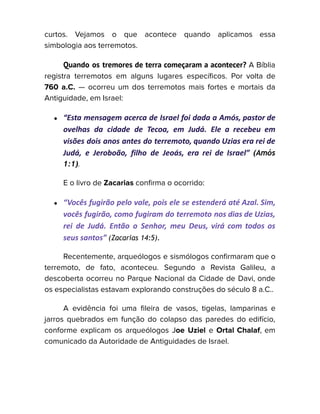 curtos. Vejamos o que acontece quando aplicamos essa
simbologia aos terremotos.
Quando os tremores de terra começaram a acontecer? A Bíblia
registra terremotos em alguns lugares específicos. Por volta de
760 a.C. — ocorreu um dos terremotos mais fortes e mortais da
Antiguidade, em Israel:
● “Esta mensagem acerca de Israel foi dada a Amós, pastor de
ovelhas da cidade de Tecoa, em Judá. Ele a recebeu em
visões dois anos antes do terremoto, quando Uzias era rei de
Judá, e Jeroboão, filho de Jeoás, era rei de Israel” (Amós
1:1).
E o livro de Zacarias confirma o ocorrido:
● “Vocês fugirão pelo vale, pois ele se estenderá até Azal. Sim,
vocês fugirão, como fugiram do terremoto nos dias de Uzias,
rei de Judá. Então o Senhor, meu Deus, virá com todos os
seus santos” (Zacarias 14:5).
Recentemente, arqueólogos e sismólogos confirmaram que o
terremoto, de fato, aconteceu. Segundo a Revista Galileu, a
descoberta ocorreu no Parque Nacional da Cidade de Davi, onde
os especialistas estavam explorando construções do século 8 a.C..
A evidência foi uma fileira de vasos, tigelas, lamparinas e
jarros quebrados em função do colapso das paredes do edifício,
conforme explicam os arqueólogos Joe Uziel e Ortal Chalaf, em
comunicado da Autoridade de Antiguidades de Israel.
 