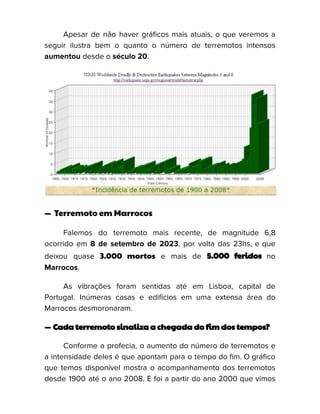 Apesar de não haver gráficos mais atuais, o que veremos a
seguir ilustra bem o quanto o número de terremotos intensos
aumentou desde o século 20.
— Terremoto em Marrocos
Falemos do terremoto mais recente, de magnitude 6,8
ocorrido em 8 de setembro de 2023, por volta das 23hs, e que
deixou quase 3.000 mortos e mais de 5.000 feridos no
Marrocos.
As vibrações foram sentidas até em Lisboa, capital de
Portugal. Inúmeras casas e edifícios em uma extensa área do
Marrocos desmoronaram.
— Cada terremoto sinaliza a chegada do fim dos tempos?
Conforme a profecia, o aumento do número de terremotos e
a intensidade deles é que apontam para o tempo do fim. O gráfico
que temos disponível mostra o acompanhamento dos terremotos
desde 1900 até o ano 2008. E foi a partir do ano 2000 que vimos
 