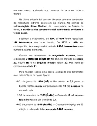 um crescimento acelerado nos tremores de terra em todo o
mundo.
Na última década, foi possível observar que mais terremotos
de magnitude extrema ocorreram no mundo. Na opinião do
vulcanologista Steve Maddox, da Universidade de Dakota do
Norte, a incidência dos terremotos está aumentando conforme o
tempo passa.
Segundo o especialista, de 1900 a 1909 foram registrados
141 terremotos em todo mundo. De 1970 a 1979, em
contrapartida, foram registrados mais de 1.500 terremotos — um
número bastante alarmante.
Quanto aos terremotos de magnitude extrema, foram
registrados 7 deles no século 19. Na primeira metade do século
20, houve 15; e na segunda metade, foram 20. Mas nada se
compara ao século 21.
Para finalizar, segue uma tabela atualizada dos terremotos
mais catastróficos da nossa época:
➔ 21 de junho de 1990 (Irã) — Um tremor de 6,3 graus da
Escala Richter, matou aproximadamente 40 mil pessoas no
norte do país.
➔ 30 de setembro de 1993 (Índia) — Cerca de 10 mil pessoas
foram mortas em um tremor de 6,4.
➔ 17 de janeiro de 1995 (Japão) — O terremoto Hyogo de 7,3
atingiu a cidade de Kobe, matando 6.400 pessoas.
 