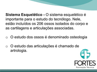 Sistema Esquelético - O sistema esquelético é
importante para o estudo do tecnólogo. Nele,
estão incluídos os 206 ossos isolados do corpo e
as cartilagens e articulações associadas.
o O estudo dos ossos é denominado osteologia
o O estudo das articulações é chamado de
artrologia.
 