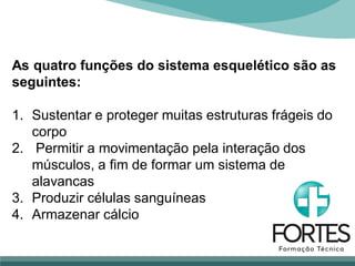 As quatro funções do sistema esquelético são as
seguintes:
1. Sustentar e proteger muitas estruturas frágeis do
corpo
2. Permitir a movimentação pela interação dos
músculos, a fim de formar um sistema de
alavancas
3. Produzir células sanguíneas
4. Armazenar cálcio
 