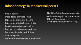 • Na ICC aguda:
- Opacidades em vidro fosco
- Espessamento septal discreto
- Espessamento das fissuras e pbv
- Consolidação do espaço aéreo
- Doença do parênquima perihilar
- Derrame pleural e pericárdico
- Cardiomegalia
- Linfonodos mediastinais aumentados
• Na ICC crônica: linfonodomegalia.
• Linfonodomegalia no contexto de
ICC, nenhum outro
acompanhamento é necessário.
 