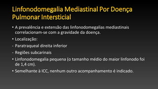 • A prevalência e extensão das linfonodomegalias mediastinais
correlacionam-se com a gravidade da doença.
• Localização:
- Paratraqueal direita inferior
- Regiões subcarinais
• Linfonodomegalia pequena (o tamanho médio do maior linfonodo foi
de 1,4 cm).
• Semelhante à ICC, nenhum outro acompanhamento é indicado.
 