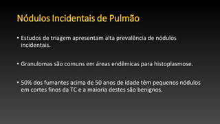 • Estudos de triagem apresentam alta prevalência de nódulos
incidentais.
• Granulomas são comuns em áreas endêmicas para histoplasmose.
• 50% dos fumantes acima de 50 anos de idade têm pequenos nódulos
em cortes finos da TC e a maioria destes são benignos.
 