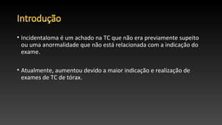 • Incidentaloma é um achado na TC que não era previamente supeito
ou uma anormalidade que não está relacionada com a indicação do
exame.
• Atualmente, aumentou devido a maior indicação e realização de
exames de TC de tórax.
 