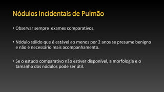 • Observar sempre exames comparativos.
• Nódulo sólido que é estável ao menos por 2 anos se presume benigno
e não é necessário mais acompanhamento.
• Se o estudo comparativo não estiver disponível, a morfologia e o
tamanho dos nódulos pode ser útil.
 