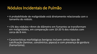 • A probabilidade de malignidade está diretamente relacionada com o
tamanho do nódulo.
• <1% dos nódulos <4mm de diâmetro em fumantes se transformam
em malignidades, em comparação com 10-20 % dos nódulos com
cerca de 8 mm.
• Características morfológicas benignas incluem certos tipos de
calcificação (laminar, concêntrico, pipoca) e com presença de gordura
(hamartoma).
 