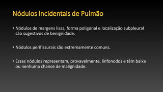 • Nódulos de margens lisas, forma poligonal e localização subpleural
são sugestivos de benignidade.
• Nódulos perifissurais são extremamente comuns.
• Esses nódulos representam, provavelmente, linfonodos e têm baixa
ou nenhuma chance de malignidade.
 