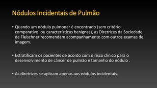 • Quando um nódulo pulmonar é encontrado (sem critério
comparativo ou características benignas), as Diretrizes da Sociedade
de Fleischner recomendam acompanhamento com outros exames de
imagem.
• Estratificam os pacientes de acordo com o risco clínico para o
desenvolvimento de câncer de pulmão e tamanho do nódulo .
• As diretrizes se aplicam apenas aos nódulos incidentais.
 