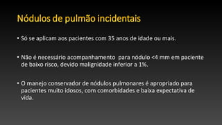 • Só se aplicam aos pacientes com 35 anos de idade ou mais.
• Não é necessário acompanhamento para nódulo <4 mm em paciente
de baixo risco, devido malignidade inferior a 1%.
• O manejo conservador de nódulos pulmonares é apropriado para
pacientes muito idosos, com comorbidades e baixa expectativa de
vida.
 