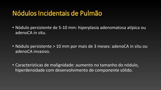 • Nódulo persistente de 5-10 mm: hiperplasia adenomatosa atípica ou
adenoCA in situ.
• Nódulo persistente > 10 mm por mais de 3 meses: adenoCA in situ ou
adenoCA invasivo.
• Características de malignidade: aumento no tamanho do nódulo,
hiperdensidade com desenvolvimento de componente sólido.
 