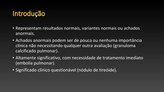 • Representam resultados normais, variantes normais ou achados
anormais.
• Achados anormais podem ser de pouca ou nenhuma importância
clínica não necessitando qualquer outra avaliação (granuloma
calcificado pulmonar).
• Altamente significativo, com necessidade de tratamento imediato
(embolia pulmonar).
• Significado clínico questionável (nódulo de tireóide).
 