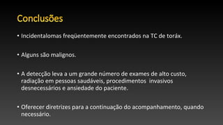 • Incidentalomas freqüentemente encontrados na TC de toráx.
• Alguns são malignos.
• A detecção leva a um grande número de exames de alto custo,
radiação em pessoas saudáveis, procedimentos invasivos​​
desnecessários e ansiedade do paciente.
• Oferecer diretrizes para a continuação do acompanhamento, quando
necessário.
 