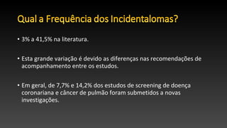 • 3% a 41,5% na literatura.
• Esta grande variação é devido as diferenças nas recomendações de
acompanhamento entre os estudos.
• Em geral, de 7,7% e 14,2% dos estudos de screening de doença
coronariana e câncer de pulmão foram submetidos a novas
investigações.
 