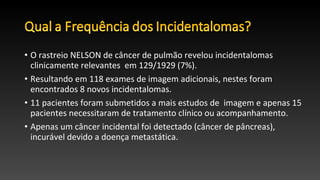 • O rastreio NELSON de câncer de pulmão revelou incidentalomas
clinicamente relevantes em 129/1929 (7%).
• Resultando em 118 exames de imagem adicionais, nestes foram
encontrados 8 novos incidentalomas.
• 11 pacientes foram submetidos a mais estudos de imagem e apenas 15
pacientes necessitaram de tratamento clínico ou acompanhamento.
• Apenas um câncer incidental foi detectado (câncer de pâncreas),
incurável devido a doença metastática.
 