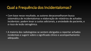 • Com base nesse resultado, os autores desaconselharam busca
sistemática de incidentalomas e elaboração de relatórios de achados
incidentais: podem levar a custos adicionais, a ansiedade do paciente, e
o risco de lesão iatrogênica.
• A maioria dos radiologistas se sentem obrigados a reportar achados
incidentais e sugerir sobre o significado clínico e acompanhamento
adequado.
 
