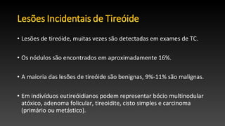• Lesões de tireóide, muitas vezes são detectadas em exames de TC.
• Os nódulos são encontrados em aproximadamente 16%.
• A maioria das lesões de tireóide são benignas, 9%-11% são malignas.
• Em indivíduos eutireóidianos podem representar bócio multinodular
atóxico, adenoma folicular, tireoidite, cisto simples e carcinoma
(primário ou metástico).
 