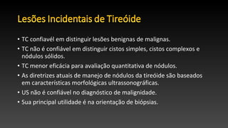 • TC confiavél em distinguir lesões benignas de malignas.
• TC não é confiável em distinguir cistos simples, cistos complexos e
nódulos sólidos.
• TC menor eficácia para avaliação quantitativa de nódulos.
• As diretrizes atuais de manejo de nódulos da tireóide são baseados
em características morfológicas ultrassonográficas.
• US não é confiável no diagnóstico de malignidade.
• Sua principal utilidade é na orientação de biópsias.
 