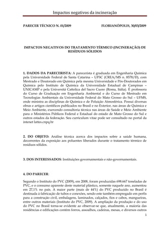 Impactos negativos da incineração

PARECER TÉCNICO N. 01/2009                            FLORIANÓPOLIS, 30/03/2009




IMPACTOS NEGATIVOS DO TRATAMENTO TÉRMICO (INCINERAÇÃO) DE
                    RESÍDUOS SÓLIDOS




1. DADOS DA PARECERISTA: A parecerista é graduada em Engenharia Química
pela Universidade Federal de Santa Catarina – UFSC (CREA/MS n. 8578/D), com
Mestrado e Doutorado em Química pela mesma Universidade e Pós-Doutorados em
Química pelo Instituto de Química da Universidade Estadual de Campinas –
UNICAMP e pela Universitá Cattolica del Sacro Cuore (Roma, Itália). É professora
do Curso de Graduação em Engenharia Ambiental e do Curso de Mestrado em
Tecnologias Ambientais da Universidade Federal do Mato Grosso do Sul – UFMS,
onde ministra as disciplinas de Química e de Poluição Atmosférica. Possui diversas
obras e artigos científicos publicados no Brasil e no Exterior, nas áreas de Química e
Meio Ambiente, exercendo consultoria técnica nas áreas de Saúde e Meio Ambiente
para o Ministérios Públicos Federal e Estadual do estado de Mato Grosso do Sul e
outros estados da federação. Seu curriculum vitae pode ser consultado no portal da
intenet lattes.cnpq.br



2. DO OBJETO: Análise técnica acerca dos impactos sobre a saúde humana,
decorrentes da exposição aos poluentes liberados durante o tratamento térmico de
resíduos sólidos.



3. DOS INTERESSADOS: Instituições governamentais e não-governamentais.



4. DO PARECER:

Segundo o Instituto do PVC (2009), em 2008, foram produzidas 698.667 toneladas de
PVC, e o consumo aparente deste material plástico, somente naquele ano, aumentou
em 27,1% no país. A maior parte (mais de 44%) do PVC produzido no Brasil é
destinada à fabricação de tubos e conexões, sendo este também empregado em perfis
para a construção civil, embalagens, laminados, calçados, fios e cabos, mangueiras,
entre outros materiais (Instituto do PVC, 2009). A ampliação da produção e do uso
do PVC no Brasil torna-se evidente ao observar-se que, atualmente, a maioria das
residências e edificações contém forros, assoalhos, cadeiras, mesas, e diversos outros
                                                                                    1
 