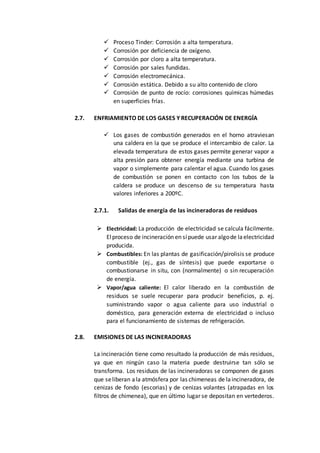  Proceso Tinder: Corrosión a alta temperatura.
 Corrosión por deficiencia de oxígeno.
 Corrosión por cloro a alta temperatura.
 Corrosión por sales fundidas.
 Corrosión electromecánica.
 Corrosión estática. Debido a su alto contenido de cloro
 Corrosión de punto de rocío: corrosiones químicas húmedas
en superficies frías.
2.7. ENFRIAMIENTO DE LOS GASES Y RECUPERACIÓN DE ENERGÍA
 Los gases de combustión generados en el horno atraviesan
una caldera en la que se produce el intercambio de calor. La
elevada temperatura de estos gases permite generar vapor a
alta presión para obtener energía mediante una turbina de
vapor o simplemente para calentar el agua. Cuando los gases
de combustión se ponen en contacto con los tubos de la
caldera se produce un descenso de su temperatura hasta
valores inferiores a 200ºC.
2.7.1. Salidas de energía de las incineradoras de residuos
 Electricidad: La producción de electricidad se calcula fácilmente.
Elproceso de incineración en sípuede usar algode laelectricidad
producida.
 Combustibles: En las plantas de gasificación/pirolisis se produce
combustible (ej., gas de síntesis) que puede exportarse o
combustionarse in situ, con (normalmente) o sin recuperación
de energía.
 Vapor/agua caliente: El calor liberado en la combustión de
residuos se suele recuperar para producir beneficios, p. ej.
suministrando vapor o agua caliente para uso industrial o
doméstico, para generación externa de electricidad o incluso
para el funcionamiento de sistemas de refrigeración.
2.8. EMISIONES DE LAS INCINERADORAS
La incineración tiene como resultado la producción de más residuos,
ya que en ningún caso la materia puede destruirse tan sólo se
transforma. Los residuos de las incineradoras se componen de gases
que seliberan ala atmósfera por las chimeneas de laincineradora, de
cenizas de fondo (escorias) y de cenizas volantes (atrapadas en los
filtros de chimenea), que en último lugar se depositan en vertederos.
 