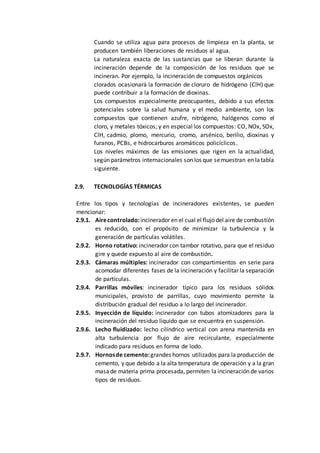 Cuando se utiliza agua para procesos de limpieza en la planta, se
producen también liberaciones de residuos al agua.
La naturaleza exacta de las sustancias que se liberan durante la
incineración depende de la composición de los residuos que se
incineran. Por ejemplo, la incineración de compuestos orgánicos
clorados ocasionará la formación de cloruro de hidrógeno (ClH) que
puede contribuir a la formación de dioxinas.
Los compuestos especialmente preocupantes, debido a sus efectos
potenciales sobre la salud humana y el medio ambiente, son los
compuestos que contienen azufre, nitrógeno, halógenos como el
cloro, y metales tóxicos; y en especial los compuestos: CO, NOx, SOx,
ClH, cadmio, plomo, mercurio, cromo, arsénico, berilio, dioxinas y
furanos, PCBs, e hidrocarburos aromáticos policíclicos.
Los niveles máximos de las emisiones que rigen en la actualidad,
según parámetros internacionales son los que semuestran en latabla
siguiente.
2.9. TECNOLOGÍAS TÉRMICAS
Entre los tipos y tecnologías de incineradores existentes, se pueden
mencionar:
2.9.1. Airecontrolado:incinerador en el cual el flujo del aire de combustión
es reducido, con el propósito de minimizar la turbulencia y la
generación de partículas volátiles.
2.9.2. Horno rotativo: incinerador con tambor rotativo, para que el residuo
gire y quede expuesto al aire de combustión.
2.9.3. Cámaras múltiples: incinerador con compartimientos en serie para
acomodar diferentes fases de la incineración y facilitar la separación
de partículas.
2.9.4. Parrillas móviles: incinerador típico para los residuos sólidos
municipales, provisto de parrillas, cuyo movimiento permite la
distribución gradual del residuo a lo largo del incinerador.
2.9.5. Inyección de líquido: incinerador con tubos atomizadores para la
incineración del residuo líquido que se encuentra en suspensión.
2.9.6. Lecho fluidizado: lecho cilíndrico vertical con arena mantenida en
alta turbulencia por flujo de aire recirculante, especialmente
indicado para residuos en forma de lodo.
2.9.7. Hornosde cemento:grandes hornos utilizados para la producción de
cemento, y que debido a la alta temperatura de operación y a la gran
masade materia prima procesada, permiten la incineración de varios
tipos de residuos.
 