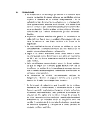 III. CONCLUSIONES
 La incineración es una tecnología que se basa en la oxidación de la
materia combustible del residuo utilizando una cantidad de oxígeno
superior al necesario en la reacción estequiométrica. Con su
aplicación se logra disminuir la masa, el volumen y el peligro para la
salud y para el medio ambiente de los residuos. Si se aprovecha el
calor de combustión para obtener energía selogravalorizar elresiduo
como combustible. También produce residuos sólidos y diferentes
contaminantes que se emiten en la corriente gaseosa o en vertidos
líquidos.
 El principal problema ambiental que generan las incineradoras se
debe al elevado flujo de gases generado en el horno que arrastra una
serie de compuestos cuyos límites máximos están fijados por la
Legislación.
 La responsabilidad no termina al quemar los residuos, ya que las
cenizas formadas suelen contener metales pesados y dioxinas que no
pueden verterse ni acumularse en cualquier sitio.
 Según la Ley General de Residuos Sólidos Ley Nº 27314 se puede
rescatar que esta técnica de incineración es la última en tratamiento
de RR.SS. en caso de que no exista otra medida de tratamiento de
estos residuos.
 La incineración tiene como resultado la producción de más residuos,
ya que en ningún caso la materia puede destruirse tan sólo se
transforma. Los residuos de las incineradoras se componen de gases
que seliberan ala atmósfera por las chimeneas de laincineradora, de
cenizas de fondo (escorias).
 La incineración de residuos biocontaminados requiere de
temperaturas y tiempos de exposición mínimas para asegurar la
destrucción de todos los microorganismos presentes.
 En la jerarquía de actuaciones para la gestión de los residuos
establecida por la Unión Europea, la incineración ocupa el cuarto
lugar, recuperación o valorización, si se genera energía, o el quinto,
tratamiento previo avertedero, siestageneración no seproduce. Por
ello, solo se debe aplicar a la fracción de rechazo del proceso de
reciclado y a aquellos residuos de elevada concentración de material
hidrocarbonado que necesitan reducir su peligrosidad antes del
vertido. El cumplimiento de la normativa legal se logra con sistemas
de depuración apropiados y se asegura con el control periódico de
residuos, emisiones y vertidos.
 