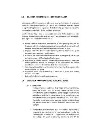2.3. SELECCIÓN Y UBICACIÓN DEL HORNO INCINERADOR
La selección del incinerador más adecuado para la eliminación de un grupo
de residuos peligrosos concreto es complicada, habrá que tener en cuenta
la legislación aplicable, la capacidad de tratamiento que necesitamos en la
planta y las propiedades de los residuos peligrosos.
La elección del lugar para el incinerador será una de las decisiones más
difíciles. Una variedad de barreras sociales y técnicas deberá ser negociada,
para lograr una ubicación bien resuelta:
 Efecto sobre los habitantes. Los vecinos estarán preocupados por los
impactos sobre la salud asociados con el incinerador, la disminución del
valor de las propiedades y el aumento del tráfico en la zona.
 Impacto ambiental. El incinerador tiene un potencial de crear una gama
de reales preocupaciones ambientales.
 Planes de desarrollo. Es necesario evaluar los planes para el futuro uso
del suelo donde esté localizado el incinerador.
 Proximidadde losmercadospara la energíagenerada,cuando seael caso. La
energía generada deberá ser entregada a los compradores. Es preciso
considerar la ubicación de las líneas de distribución eléctrica.
 Aspectos logísticos. El ordenamiento territorial y las rutas de acceso también
se deben tomar en cuenta.
 Disposición de las cenizas generadas. Es necesario el acceso a un relleno
sanitario adecuado.
 La tecnología de incineración que se va a usar.
2.4. OPERACIÓN Y MANTENIMIENTO DE INCINERADORES
2.4.1. Operación
Tanto por la responsabilidad de proteger el medio ambiente,
como por el alto costo del equipo, operar un incinerador
correctamente es tan importante como escoger e instalar una
unidad adecuada. La forma de operación de un incinerador es
definida en buena parte por el fabricante, y varía caso a caso.
Con todo, se considera que algunos puntos fundamentales
son válidos para prácticamente cualquier incinerador. Por
ejemplo:
 Temperatura: probablemente es la variable más importante y,
en general, se mantiene en el nivel deseado por medio de
controladores automáticos. La operación con temperatura
por debajo del valor establecido, acarrea la emisión de
 