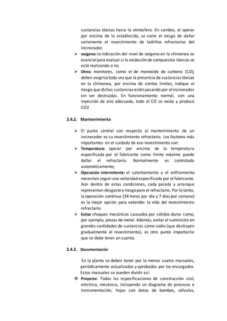 sustancias tóxicas hacia la atmósfera. En cambio, al operar
por encima de lo establecido, se corre el riesgo de dañar
seriamente el revestimiento de ladrillos refractarios del
incinerador.
 oxígeno: la indicación del nivel de oxígeno en la chimenea es
esencialpara evaluar si la oxidación de compuestos tóxicos se
está realizando o no.
 Otros: monitores, como el de monóxido de carbono (CO),
deben exigirsetoda vez que la presencia de sustancias tóxicas
en la chimenea, por encima de ciertos límites, indique el
riesgo que dichas sustancias esténpasando por elincinerador
sin ser destruidas. En funcionamiento normal, con una
inyección de aire adecuada, todo el CO se oxida y produce
CO2
2.4.2. Mantenimiento
 El punto central con respecto al mantenimiento de un
incinerador es su revestimiento refractario. Los factores más
importantes en el cuidado de ese revestimiento son:
 Temperatura: operar por encima de la temperatura
especificada por el fabricante como límite máximo puede
dañar el refractario. Normalmente es controlada
automáticamente;
 Operación intermitente: el calentamiento y el enfriamiento
necesitan seguir una velocidad especificada por el fabricante.
Aún dentro de estas condiciones, cada parada y arranque
representan desgastey riesgopara el refractario. Por lo tanto,
la operación continua (24 horas por día y 7 días por semana)
es la mejor opción para extender la vida del revestimiento
refractario.
 Evitar choques mecánicos causados por sólidos duros como,
por ejemplo, piezas de metal. Además, evitar el suministro en
grandes cantidades de sustancias como sodio (que destruyen
gradualmente el revestimiento), es otro punto importante
que se debe tener en cuenta.
2.4.3. Documentación
En la planta se deben tener por lo menos cuatro manuales,
periódicamente actualizados y aprobados por los encargados.
Estos manuales se pueden dividir así:
 Proyecto: Todas las especificaciones de construcción civil,
eléctrica, mecánica, incluyendo un diagrama de procesos e
instrumentación, hojas con datos de bombas, válvulas,
 