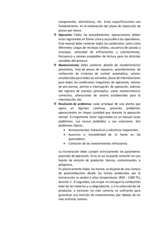 componentes electrónicos, etc. Estas especificaciones son
fundamentales en la elaboración del plano de reposición de
piezas por rotura.
 Operación: Todos los procedimientos operacionales deben
estar registrados en forma clara y accesible a los operadores.
Este manual debe contener todas las condiciones, tales como
diferentes cargas de residuos sólidos, secuencia de parada y
arranque, velocidad de enfriamiento y calentamiento,
frecuencia y valores aceptables de lectura para las distintas
variables del proceso.
 Mantenimiento: Debe contener detalle de mantenimiento
preventivo, lista de piezas de repuesto, procedimientos de
calibración de sistemas de control automático, valores
establecidos para todas las variables, plano de interrelaciones
para todas las condiciones irregulares de operación, valores
de pre-alarma, alarma e interrupción de operación, además
del registro de eventos principales, como mantenimiento
correctivo, alteraciones de valores establecidos para la
interrelación, etc.
 Resolución de problemas: cada arranque de una planta que
opera en régimen continuo, presenta problemas
operacionales en mayor cantidad que durante la operación
normal. Es importante tener registrados en un manual estos
problemas, sus causas probables y sus soluciones. Son
problemas típicos:
 Accionamientos hidráulicos y eléctricos inoperantes.
 Ausencia o inestabilidad de la llama en los
quemadores.
 Corrosión de los revestimientos refractarios.
La incineración debe cumplir estrictamente los parámetros
previstos de operación. Si no es así se puede convertir en una
fuente de emisión de productos tóxicos, contaminantes o
peligrosos.
En prácticamente todos los hornos se dispone de una cámara
de postcombustión donde los humos producidos por la
incineración se oxidan a altas temperaturas (850 - 1300 ºC),
durante 2 - 6 segundos, con lo que se consigue la combustión
total de las materias y su degradación, y si la selección de los
productos a incinerar ha sido correcta es suficiente para
garantizar una emisión de contaminantes por debajo de las
más estrictas normas.
 