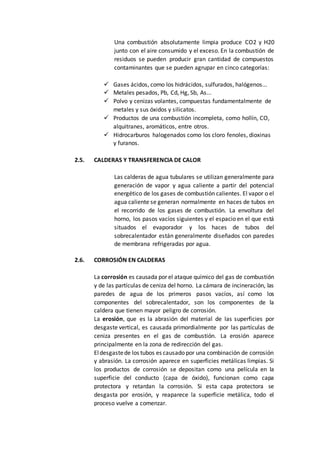 Una combustión absolutamente limpia produce CO2 y H20
junto con el aire consumido y el exceso. En la combustión de
residuos se pueden producir gran cantidad de compuestos
contaminantes que se pueden agrupar en cinco categorías:
 Gases ácidos, como los hidrácidos, sulfurados, halógenos...
 Metales pesados, Pb, Cd, Hg, Sb, As...
 Polvo y cenizas volantes, compuestas fundamentalmente de
metales y sus óxidos y silicatos.
 Productos de una combustión incompleta, como hollín, CO,
alquitranes, aromáticos, entre otros.
 Hidrocarburos halogenados como los cloro fenoles, dioxinas
y furanos.
2.5. CALDERAS Y TRANSFERENCIA DE CALOR
Las calderas de agua tubulares se utilizan generalmente para
generación de vapor y agua caliente a partir del potencial
energético de los gases de combustión calientes. El vapor o el
agua caliente se generan normalmente en haces de tubos en
el recorrido de los gases de combustión. La envoltura del
horno, los pasos vacíos siguientes y el espacio en el que está
situados el evaporador y los haces de tubos del
sobrecalentador están generalmente diseñados con paredes
de membrana refrigeradas por agua.
2.6. CORROSIÓN EN CALDERAS
La corrosión es causada por el ataque químico del gas de combustión
y de las partículas de ceniza del horno. La cámara de incineración, las
paredes de agua de los primeros pasos vacíos, así como los
componentes del sobrecalentador, son los componentes de la
caldera que tienen mayor peligro de corrosión.
La erosión, que es la abrasión del material de las superficies por
desgaste vertical, es causada primordialmente por las partículas de
ceniza presentes en el gas de combustión. La erosión aparece
principalmente en la zona de redirección del gas.
Eldesgastede los tubos es causado por una combinación de corrosión
y abrasión. La corrosión aparece en superficies metálicas limpias. Si
los productos de corrosión se depositan como una película en la
superficie del conducto (capa de óxido), funcionan como capa
protectora y retardan la corrosión. Si esta capa protectora se
desgasta por erosión, y reaparece la superficie metálica, todo el
proceso vuelve a comenzar.
 