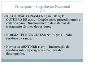 Principais – Legislação Nacional
y RESOLUÇÃO CONAMA Nº 316, DE 29 DE

OUTUBRO DE 2002 - Dispõe sobre procedimentos e
critérios para o funcionamento de sistemas de
tratamento térmico de resíduos;
y NORMA TÉCNICA CETESB Nº E1.5011 – para

resíduos da saúde;
y Norma da ABNT NBR 11175 – Incineração de

resíduos sólidos perigosos – Padrões de
desempenho.

 