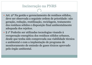 Incineração na PNRS
y Art. 9º Na gestão e gerenciamento de resíduos sólidos,

deve ser observada a seguinte ordem de prioridade: não
geração, redução, reutilização, reciclagem, tratamento
dos resíduos sólidos e disposição final ambientalmente
adequada dos rejeitos.
y § 1º Poderão ser utilizadas tecnologias visando à
recuperação energética dos resíduos sólidos urbanos,
desde que tenha sido comprovada sua viabilidade técnica
e ambiental e com a implantação de programa de
monitoramento de emissão de gases tóxicos aprovado
pelo órgão ambiental.

 