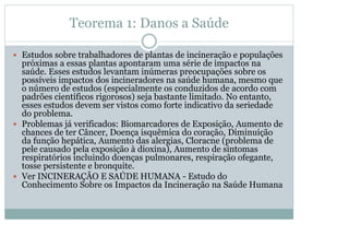Teorema 1: Danos a Saúde
y Estudos sobre trabalhadores de plantas de incineração e populações

próximas a essas plantas apontaram uma série de impactos na
saúde. Esses estudos levantam inúmeras preocupações sobre os
possíveis impactos dos incineradores na saúde humana, mesmo que
o número de estudos (especialmente os conduzidos de acordo com
padrões científicos rigorosos) seja bastante limitado. No entanto,
esses estudos devem ser vistos como forte indicativo da seriedade
do problema.
y Problemas já verificados: Biomarcadores de Exposição, Aumento de
chances de ter Câncer, Doença isquêmica do coração, Diminuição
da função hepática, Aumento das alergias, Cloracne (problema de
pele causado pela exposição à dioxina), Aumento de sintomas
respiratórios incluindo doenças pulmonares, respiração ofegante,
tosse persistente e bronquite.
y Ver INCINERAÇÃO E SAÚDE HUMANA - Estudo do
Conhecimento Sobre os Impactos da Incineração na Saúde Humana

 
