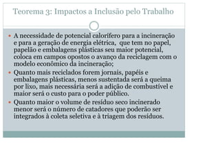 Teorema 3: Impactos a Inclusão pelo Trabalho
y A necessidade de potencial calorífero para a incineração

e para a geração de energia elétrica, que tem no papel,
papelão e embalagens plásticas seu maior potencial,
coloca em campos opostos o avanço da reciclagem com o
modelo econômico da incineração;
y Quanto mais reciclados forem jornais, papéis e
embalagens plásticas, menos sustentada será a queima
por lixo, mais necessária será a adição de combustível e
maior será o custo para o poder público.
y Quanto maior o volume de resíduo seco incinerado
menor será o número de catadores que poderão ser
integrados à coleta seletiva e à triagem dos resíduos.

 