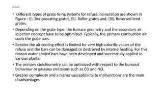 Contd…
• Different types of grate firing systems for refuse incineration are shown in
Figure : (i). Reciprocating grates, (ii). Roller grates and, (iii). Reversed feed
grates.
• Depending on the grate type, the furnace geometry and the secondary air
injection concept have to be optimized. Typically, the primary combustion air
cools the grate bars.
• Besides the air cooling effect is limited for very high calorific values of the
refuse and the bars can be damaged or destroyed by intense heating. For this
reason water cooled bars have been developed and successfully applied in
various plants.
• The primary stoichiometry can be optimized with respect to the burnout
behaviour or gaseous emissions such as CO and NO.
• Greater complexity and a higher susceptibility to malfunctions are the main
disadvantages
 