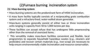 (2)Furnace burning incineration system
(1) Mass-burning system
• Mass-burning systems are the predominant form of MSW incineration.
• A mass burn facility typically consists of a reciprocating grate combustion
system and a refractory-lined, water-walled steam generator.
• Mass-burn systems generally consist of either two or three incineration
units ranging in capacity from 50 to 1,000 tonnes per day.
• These facilities can accept refuse that has undergone little preprocessing
other than the removal of oversized items.
• This versatility makes mass-burn facilities convenient and flexible, local
programmes to separate household hazardous wastes (e.g., cleaners and
pesticides) and recover certain materials (e.g., iron scrap) are necessary to
help ensure environmentally viable incineration and resource conservation.
 