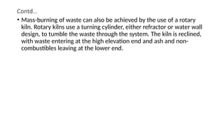 Contd…
• Mass-burning of waste can also be achieved by the use of a rotary
kiln. Rotary kilns use a turning cylinder, either refractor or water wall
design, to tumble the waste through the system. The kiln is reclined,
with waste entering at the high elevation end and ash and non-
combustibles leaving at the lower end.
 