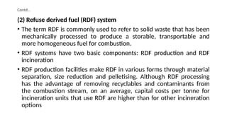 Contd…
(2) Refuse derived fuel (RDF) system
• The term RDF is commonly used to refer to solid waste that has been
mechanically processed to produce a storable, transportable and
more homogeneous fuel for combustion.
• RDF systems have two basic components: RDF production and RDF
incineration
• RDF production facilities make RDF in various forms through material
separation, size reduction and pelletising. Although RDF processing
has the advantage of removing recyclables and contaminants from
the combustion stream, on an average, capital costs per tonne for
incineration units that use RDF are higher than for other incineration
options
 