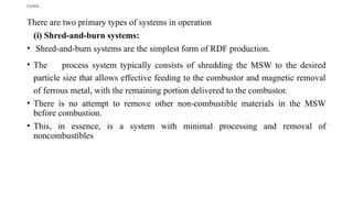 Contd…
There are two primary types of systems in operation
(i) Shred-and-burn systems:
• Shred-and-burn systems are the simplest form of RDF production.
• The process system typically consists of shredding the MSW to the desired
particle size that allows effective feeding to the combustor and magnetic removal
of ferrous metal, with the remaining portion delivered to the combustor.
• There is no attempt to remove other non-combustible materials in the MSW
before combustion.
• This, in essence, is a system with minimal processing and removal of
noncombustibles
 