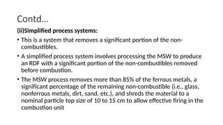 Contd…
(ii)Simplified process systems:
• This is a system that removes a significant portion of the non-
combustibles.
• A simplified process system involves processing the MSW to produce
an RDF with a significant portion of the non-combustibles removed
before combustion.
• The MSW process removes more than 85% of the ferrous metals, a
significant percentage of the remaining non-combustible (i.e., glass,
nonferrous metals, dirt, sand, etc.), and shreds the material to a
nominal particle top size of 10 to 15 cm to allow effective firing in the
combustion unit
 