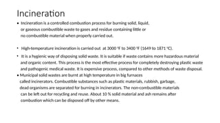 Incineration
• Incineration is a controlled combustion process for burning solid, liquid,
or gaseous combustible waste to gases and residue containing little or
no combustible material when properly carried out.
• High-temperature incineration is carried out at 3000 0
F to 3400 0
F (1649 to 1871 0
C).
• It is a hygienic way of disposing solid waste. It is suitable if waste contains more hazardous material
and organic content. This process is the most effective process for completely destroying plastic waste
and pathogenic medical waste. It is expensive process, compared to other methods of waste disposal.
• Municipal solid wastes are burnt at high temperature in big furnaces
called incinerators. Combustible substances such as plastic materials, rubbish, garbage,
dead organisms are separated for burning in incinerators. The non-combustible materials
can be left out for recycling and reuse. About 10 % solid material and ash remains after
combustion which can be disposed off by other means.
 