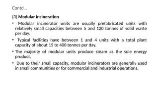 Contd…
(3) Modular incineration
• Modular incinerator units are usually prefabricated units with
relatively small capacities between 5 and 120 tonnes of solid waste
per day.
• Typical facilities have between 1 and 4 units with a total plant
capacity of about 15 to 400 tonnes per day.
• The majority of modular units produce steam as the sole energy
product.
• Due to their small capacity, modular incinerators are generally used
in small communities or for commercial and industrial operations.
 