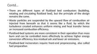 Contd…
• There are different types of fluidized bed combustors (bubbling,
rotating and circulating fluidized bed), but the principle of the design
remains the same.
• Waste particles are suspended by the upward flow of combustion air
injected from beneath so that it seems like a fluid, by which the
turbulence created enhances uniform mixing and heat transfer hence
an increased combustion efficiency.
• Fluidised-bed systems are more consistent in their operation than mass
burn and can be controlled more effectively to achieve higher energy
conversion efficiency, less residual ash and lower air emissions.
• Fluidised-bed incinerators require front-end preprocessing, also called
fuel preparation
 