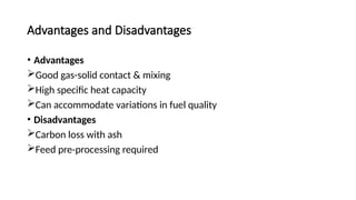 Advantages and Disadvantages
• Advantages
Good gas-solid contact & mixing
High specific heat capacity
Can accommodate variations in fuel quality
• Disadvantages
Carbon loss with ash
Feed pre-processing required
 