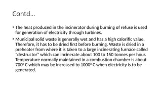 Contd…
• The heat produced in the incinerator during burning of refuse is used
for generation of electricity through turbines.
• Municipal solid waste is generally wet and has a high calorific value.
Therefore, it has to be dried first before burning. Waste is dried in a
preheater from where it is taken to a large incinerating furnace called
"destructor" which can incinerate about 100 to 150 tonnes per hour.
Temperature normally maintained in a combustion chamber is about
7000
C which may be increased to 10000
C when electricity is to be
generated.
 