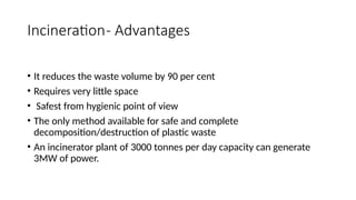 Incineration- Advantages
• It reduces the waste volume by 90 per cent
• Requires very little space
• Safest from hygienic point of view
• The only method available for safe and complete
decomposition/destruction of plastic waste
• An incinerator plant of 3000 tonnes per day capacity can generate
3MW of power.
 