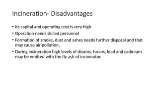 Incineration- Disadvantages
• Its capital and operating cost is very high
• Operation needs skilled personnel
• Formation of smoke, dust and ashes needs further disposal and that
may cause air pollution.
• During incineration high levels of dioxins, furans, lead and cadmium
may be emitted with the fly ash of incinerator.
 