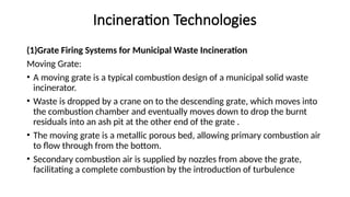 Incineration Technologies
(1)Grate Firing Systems for Municipal Waste Incineration
Moving Grate:
• A moving grate is a typical combustion design of a municipal solid waste
incinerator.
• Waste is dropped by a crane on to the descending grate, which moves into
the combustion chamber and eventually moves down to drop the burnt
residuals into an ash pit at the other end of the grate .
• The moving grate is a metallic porous bed, allowing primary combustion air
to flow through from the bottom.
• Secondary combustion air is supplied by nozzles from above the grate,
facilitating a complete combustion by the introduction of turbulence
 
