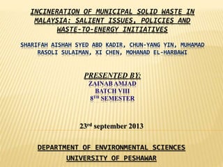 INCINERATION OF MUNICIPAL SOLID WASTE IN
MALAYSIA: SALIENT ISSUES, POLICIES AND
WASTE-TO-ENERGY INITIATIVES
SHARIFAH AISHAH SYED ABD KADIR, CHUN-YANG YIN, MUHAMAD
RASOLI SULAIMAN, XI CHEN, MOHANAD EL-HARBAWI
PRESENTED BY:
ZAINAB AMJAD
BATCH VIII
8TH SEMESTER
23rd september 2013
DEPARTMENT OF ENVIRONMENTAL SCIENCES
UNIVERSITY OF PESHAWAR
 